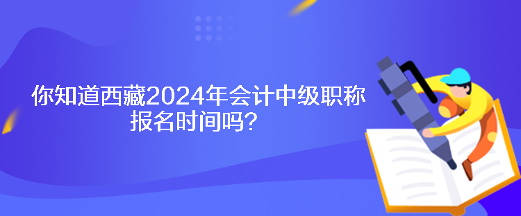 你知道西藏2024年會計中級職稱報名時間嗎？