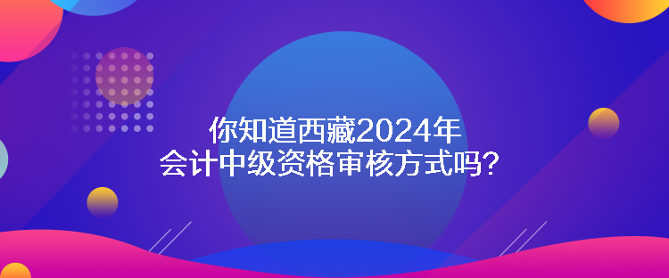 你知道西藏2024年會(huì)計(jì)中級(jí)資格審核方式嗎？