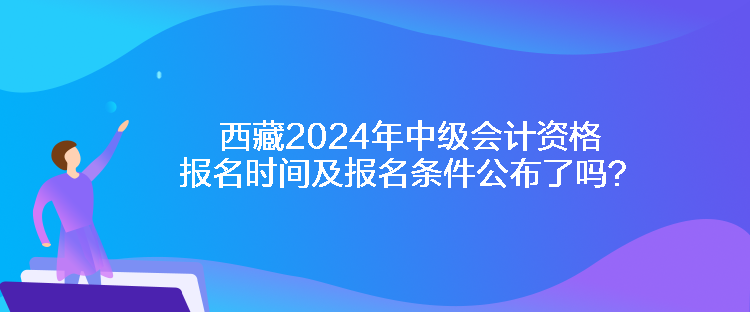 西藏2024年中級會計資格報名時間及報名條件公布了嗎？