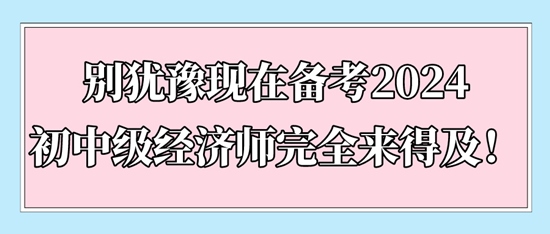 別猶豫現(xiàn)在備考2024初中級經(jīng)濟師完全來得及！