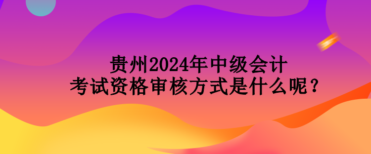 貴州2024年中級會計考試資格審核方式是什么呢？