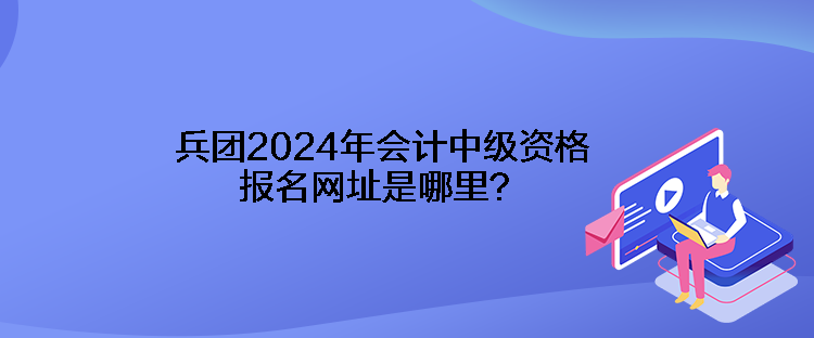 兵團(tuán)2024年會(huì)計(jì)中級(jí)資格報(bào)名網(wǎng)址是哪里？