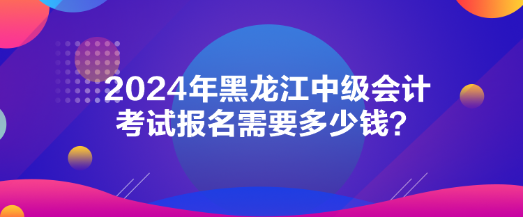 2024年黑龍江中級會計考試報名需要多少錢？