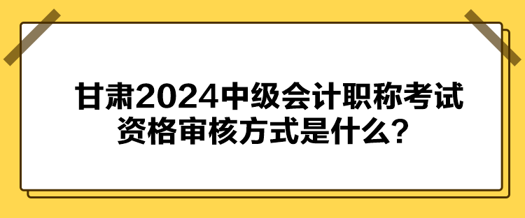 甘肅2024中級會計職稱考試資格審核方式是什么？