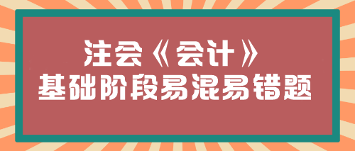 【必看】2024年注會(huì)《會(huì)計(jì)》基礎(chǔ)階段易混易錯(cuò)題匯總！