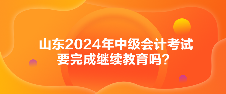 山東2024年中級(jí)會(huì)計(jì)考試要完成繼續(xù)教育嗎？