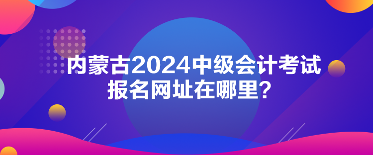 內(nèi)蒙古2024中級會計考試報名網(wǎng)址在哪里？