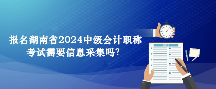 報(bào)名湖南省2024中級(jí)會(huì)計(jì)職稱(chēng)考試需要信息采集嗎？