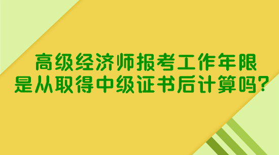 高級經(jīng)濟師報考工作年限是從取得中級證書后計算嗎？