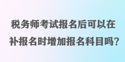 稅務(wù)師考試報(bào)名后可以在補(bǔ)報(bào)名時(shí)增加報(bào)名科目嗎？