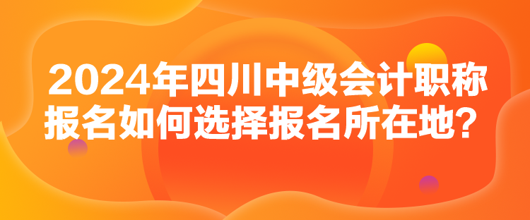 2024年四川中級(jí)會(huì)計(jì)職稱報(bào)名如何選擇報(bào)名所在地？