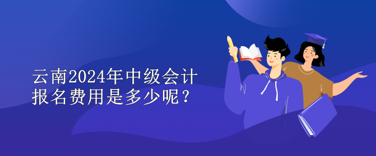 云南2024年中級會計報名費用是多少呢？