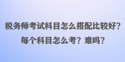 稅務師考試科目怎么搭配比較好？每個科目怎么考？難嗎？