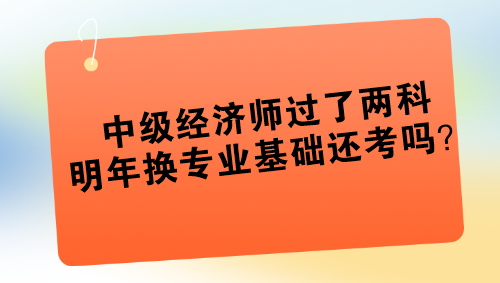 中級經(jīng)濟(jì)師過了兩科 明年換專業(yè)基礎(chǔ)還考嗎？