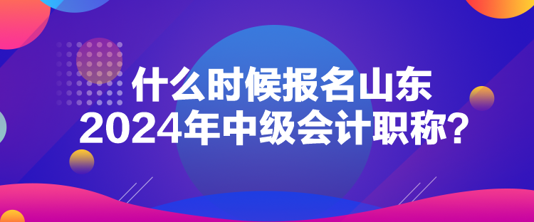 什么時候報名山東2024年中級會計職稱？