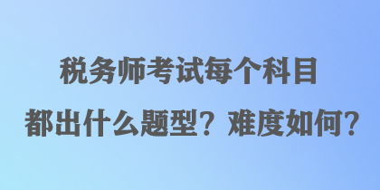 稅務(wù)師考試每個(gè)科目都出什么題型？難度如何？