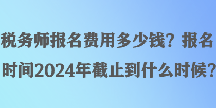 稅務(wù)師報(bào)名費(fèi)用多少錢？報(bào)名時(shí)間2024年截止到什么時(shí)候？