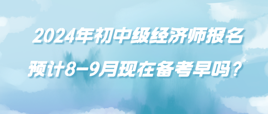 2024年初中級經濟師報名預計8-9月現(xiàn)在備考早嗎？