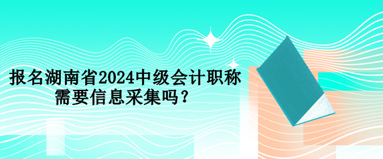 報名湖南省2024中級會計職稱需要信息采集嗎？