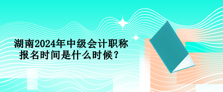 湖南2024年中級會計(jì)職稱報(bào)名時間是什么時候？