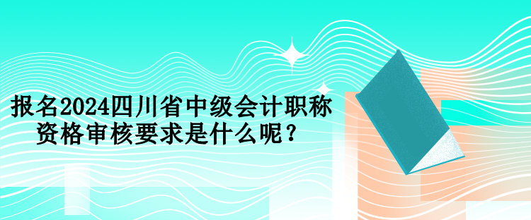 報(bào)名2024四川省中級(jí)會(huì)計(jì)職稱資格審核要求是什么呢？