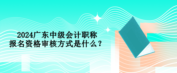 2024廣東中級(jí)會(huì)計(jì)職稱報(bào)名資格審核方式是什么？