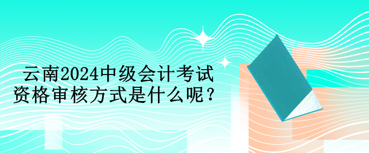 云南2024中級(jí)會(huì)計(jì)考試資格審核方式是什么呢？