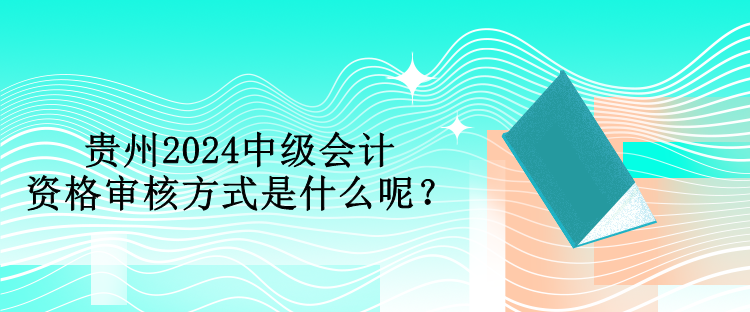 貴州2024中級會計資格審核方式是什么呢？