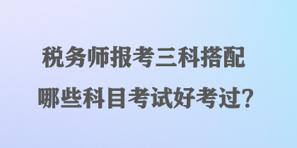 稅務(wù)師報考三科搭配哪些科目考試好考過？