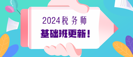 2024年稅務(wù)師基礎(chǔ)課程更新進度提醒（7.2更新）