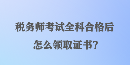 稅務(wù)師考試全科合格后怎么領(lǐng)取證書？