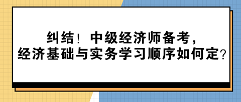 糾結(jié)！中級(jí)經(jīng)濟(jì)師備考，經(jīng)濟(jì)基礎(chǔ)與實(shí)務(wù)學(xué)習(xí)順序如何定？