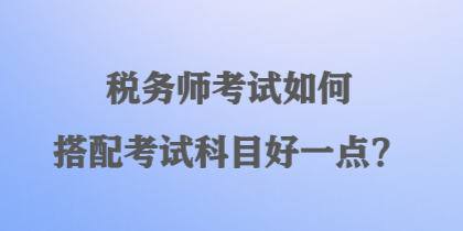 稅務(wù)師考試如何搭配考試科目好一點？