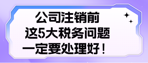 公司注銷前， 這5大稅務(wù)問題，一定要處理好！