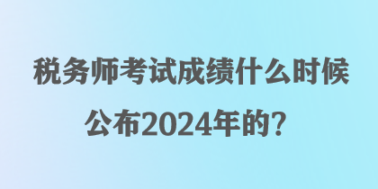 稅務(wù)師考試成績(jī)什么時(shí)候公布2024年的？