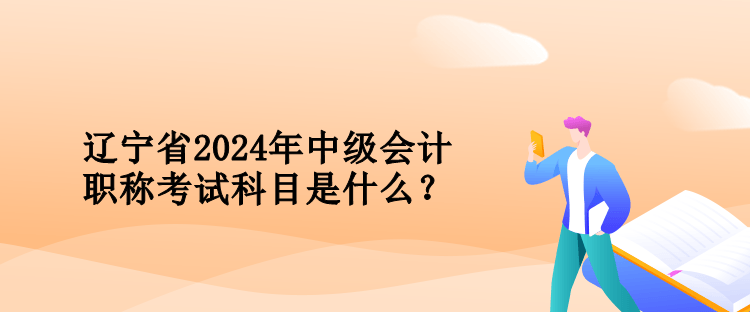 遼寧省2024年中級會計職稱考試科目是什么？