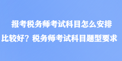 報(bào)考稅務(wù)師考試科目怎么安排比較好？稅務(wù)師考試科目題型要求