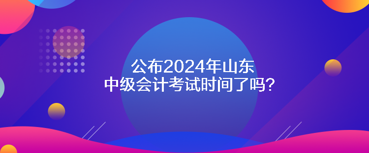 公布2024年山東中級(jí)會(huì)計(jì)考試時(shí)間了嗎？