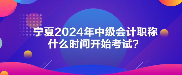 寧夏2024年中級會計職稱什么時間開始考試？