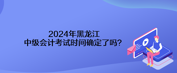 2024年黑龍江中級會計考試時間確定了嗎？