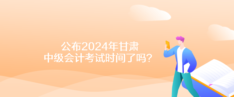 公布2024年甘肅中級會計考試時間了嗎？