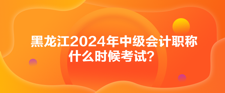 黑龍江2024年中級會計職稱什么時候考試？