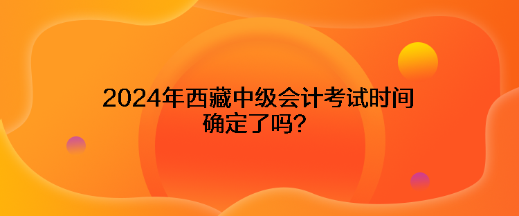 2024年西藏中級會計考試時間確定了嗎？