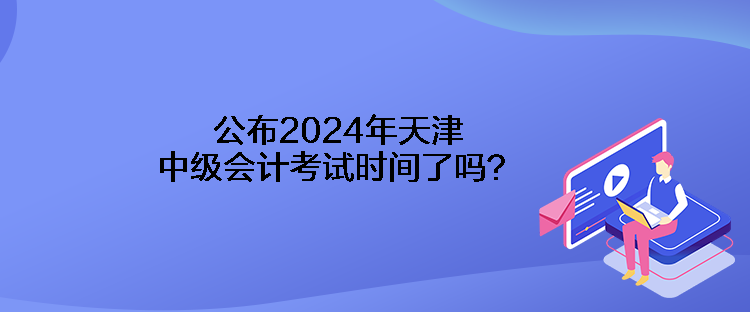 公布2024年天津中級會計(jì)考試時間了嗎？