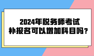 2024年稅務(wù)師考試補(bǔ)報名可以增加科目嗎？