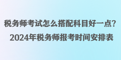 稅務師考試怎么搭配科目好一點？2024年稅務師報考時間安排表