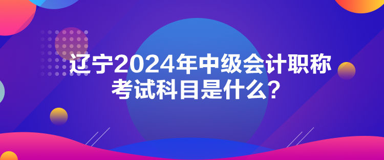 遼寧2024年中級會計職稱考試科目是什么？