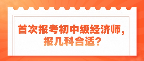 首次報(bào)考初中級(jí)經(jīng)濟(jì)師，報(bào)幾科合適？新手考生看過來！