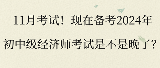 11月考試！現(xiàn)在備考2024年初中級經(jīng)濟(jì)師考試是不是晚了？