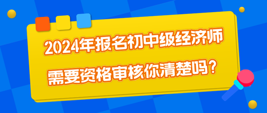 2024年報名初中級經(jīng)濟(jì)師需要資格審核你清楚嗎？